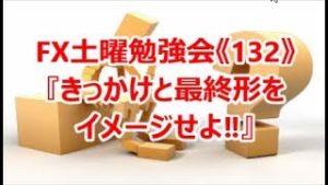 FX土曜勉強会《132》『きっかけと最終形をイメージせよ‼』